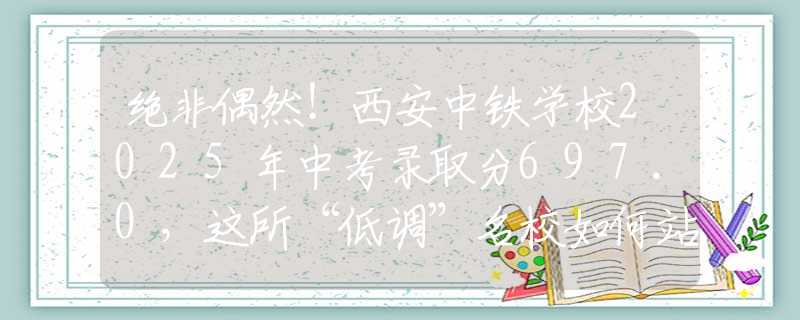 绝非偶然！西安中铁学校2025年中考录取分697.0，这所“低调”名校如何站稳脚跟？