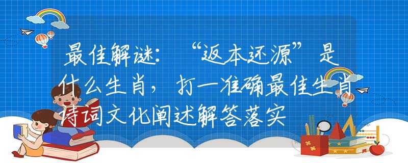 最佳解谜：“返本还源”是什么生肖，打一准确最佳生肖诗词文化阐述解答落实
