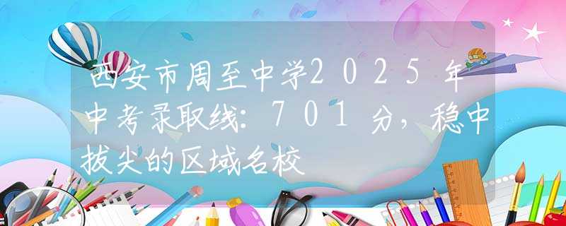 西安市周至中学2025年中考录取线：701分，稳中拔尖的区域名校