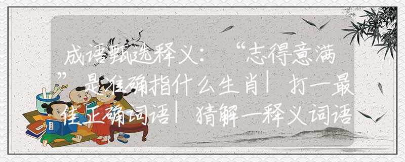 成语甄选释义：“志得意满”是准确指什么生肖|打一最佳正确词语|猜解一释义词语作答解释