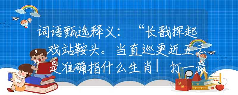 词语甄选释义：“长戬挥起，戏站鞍头。当直巡更近五云”是准确指什么生肖|打一最佳正确词语|猜解一释义词语作答解释