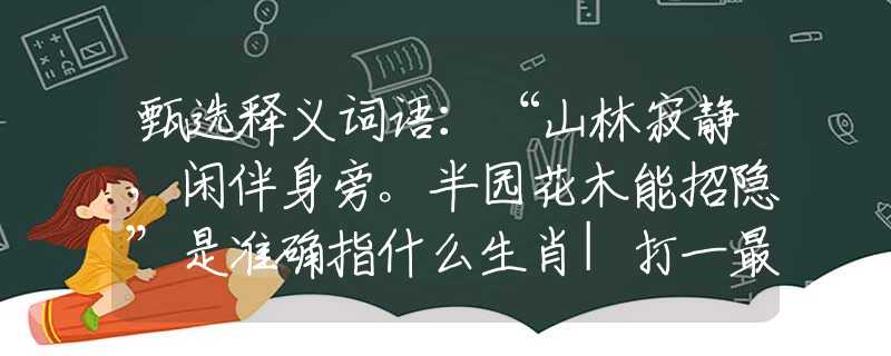 甄选释义词语：“山林寂静，闲伴身旁。半园花木能招隐”是准确指什么生肖|打一最佳正确词语|猜解一释义词语作答解释