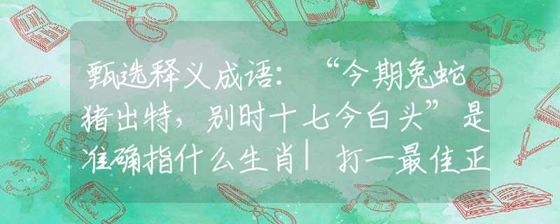 甄选释义成语：“今期兔蛇猪出特，别时十七今白头”是准确指什么生肖|打一最佳正确词语|猜解一释义词语作答解释