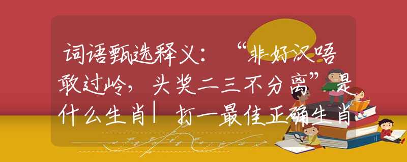 词语甄选释义：“非好汉唔敢过岭，头奖二三不分离”是什么生肖|打一最佳正确生肖哪个准确|猜解词语溯源释义解释