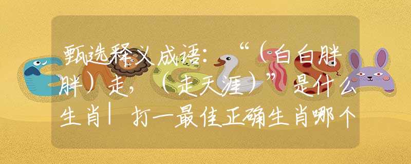 甄选释义成语：“（白白胖胖）走，（走天涯）”是什么生肖|打一最佳正确生肖哪个准确|猜解词语溯源释义解释
