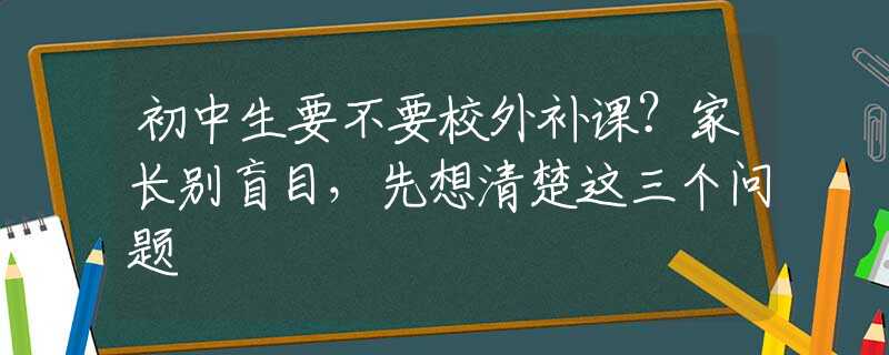 初中生要不要校外补课？家长别盲目，先想清楚这三个问题