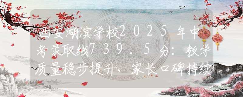 西安湖滨学校2025年中考录取线739.5分：教学质量稳步提升，家长口碑持续上升