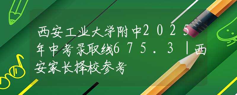 西安工业大学附中2025年中考录取线675.3｜西安家长择校参考
