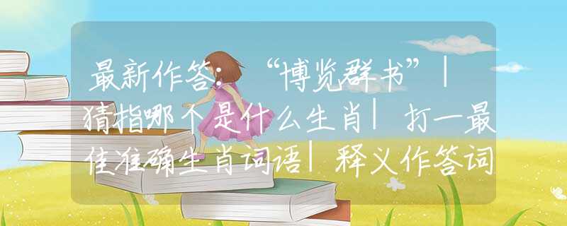 最新作答：“博览群书”|猜指哪个是什么生肖|打一最佳准确生肖词语|释义作答词语赏析解释