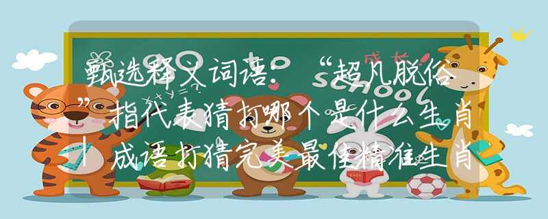 甄选释义词语：“超凡脱俗”指代表猜打哪个是什么生肖|成语打猜完美最佳精准生肖|诗词注释解析