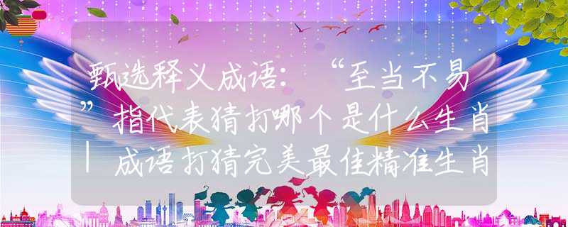 甄选释义成语：“至当不易”指代表猜打哪个是什么生肖|成语打猜完美最佳精准生肖|诗词注释解析
