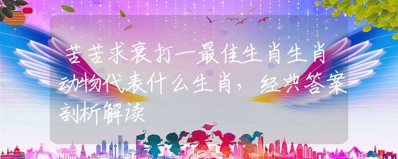 苦苦求衰打一最佳生肖生肖动物代表什么生肖，经典答案剖析解读