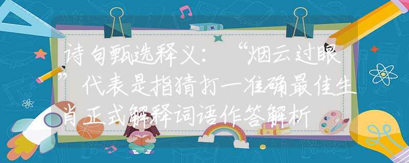 诗句甄选释义：“烟云过眼”代表是指猜打一准确最佳生肖正式解释词语作答解析
