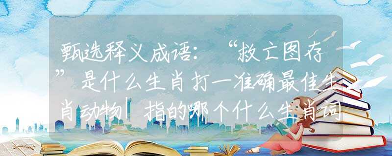 甄选释义成语：“救亡图存”是什么生肖打一准确最佳生肖动物|指的哪个什么生肖词语释义解释