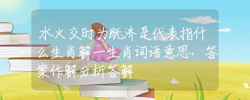 水火交时为既济是代表指什么生肖解一生肖词语意思，答案作解分析答解