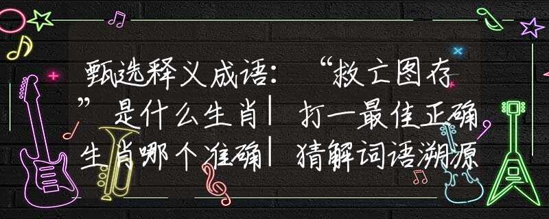甄选释义成语：“救亡图存”是什么生肖|打一最佳正确生肖哪个准确|猜解词语溯源释义解释