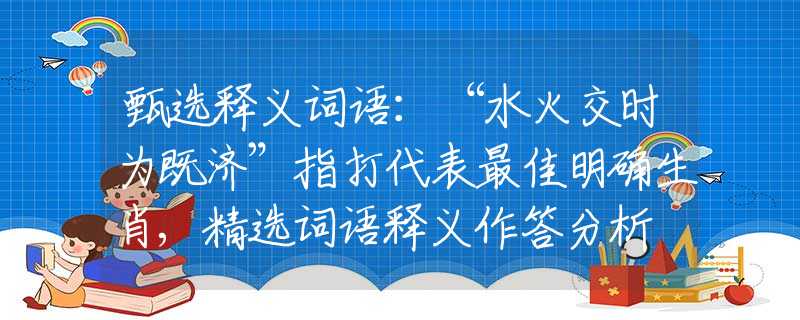 甄选释义词语：“水火交时为既济”指打代表最佳明确生肖,精选词语释义作答分析