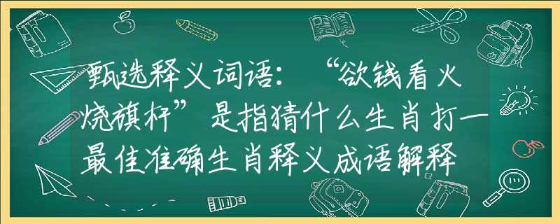 甄选释义词语：“欲钱看火烧旗杆”是指猜什么生肖打一最佳准确生肖释义成语解释