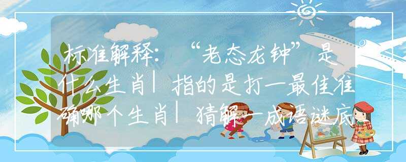 标准解释：“老态龙钟”是什么生肖|指的是打一最佳准确哪个生肖|猜解一成语谜底溯源释义