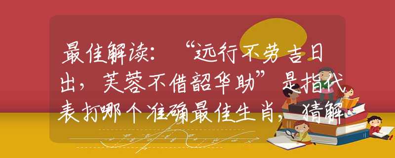 最佳解读：“远行不劳吉日出，芙蓉不借韶华助”是指代表打哪个准确最佳生肖,猜解一释义谜团优先解释