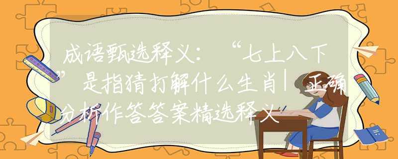 成语甄选释义：“七上八下”是指猜打解什么生肖|正确分析作答答案精选释义