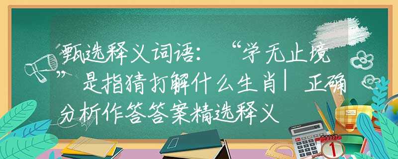 甄选释义词语：“学无止境”是指猜打解什么生肖|正确分析作答答案精选释义