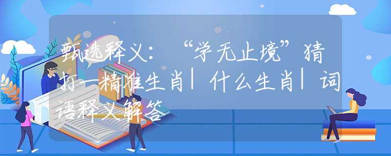 甄选释义：“学无止境”猜打一精准生肖|什么生肖|词语释义解答