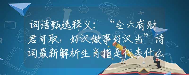 词语甄选释义：“合六有财君可取，好汉做事好汉当”诗词最新解析生肖指是代表什么最佳生肖，猜解一准确诗词释义