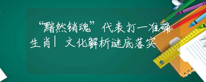 “黯然销魂”代表打一准确生肖|文化解析谜底落实