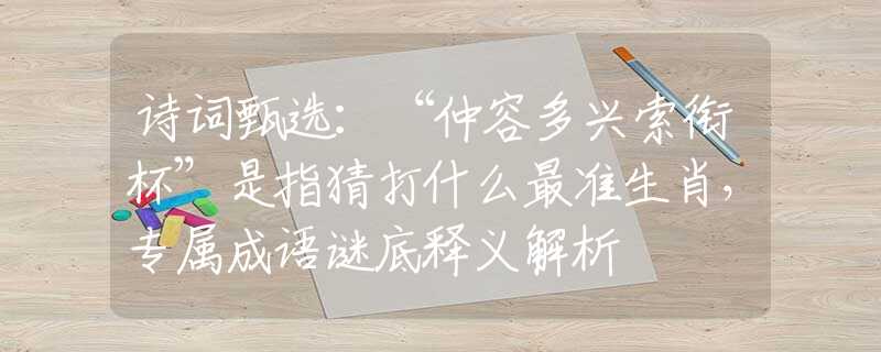 诗词甄选：“仲容多兴索衔杯”是指猜打什么最准生肖，专属成语谜底释义解析