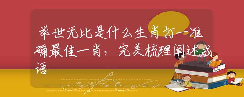举世无比是什么生肖打一准确最佳一肖，完美梳理阐述成语