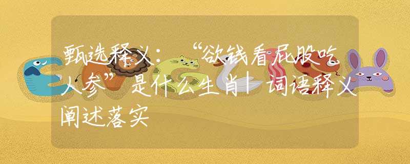 甄选释义：“欲钱看屁股吃人参”是什么生肖|词语释义阐述落实