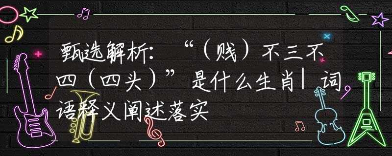 甄选解析：“（贱）不三不四（四头）”是什么生肖|词语释义阐述落实