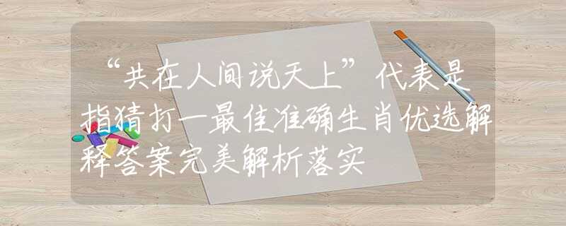 “共在人间说天上”代表是指猜打一最佳准确生肖优选解释答案完美解析落实