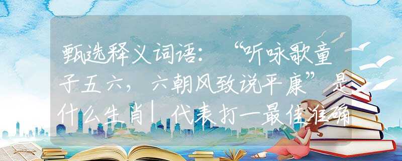 甄选释义词语：“听咏歌童子五六，六朝风致说平康”是什么生肖|代表打一最佳准确哪个生肖|猜解一词语溯源释义