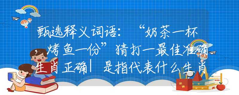 甄选释义词语：“奶茶一杯，烤鱼一份”猜打一最佳准确生肖正确|是指代表什么生肖|解一释义谜底分析解释