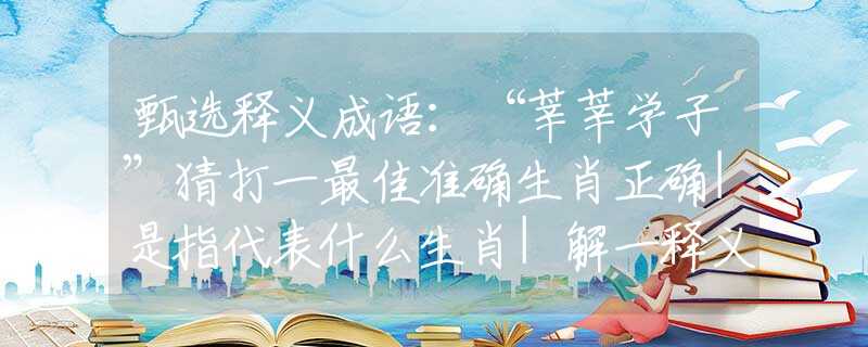 甄选释义成语：“莘莘学子”猜打一最佳准确生肖正确|是指代表什么生肖|解一释义谜底分析解释