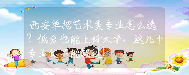西安单招艺术类专业怎么选？低分也能上好大学，这几个专业你不能错过！