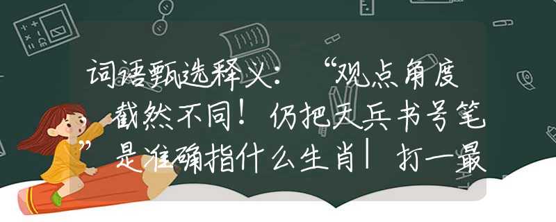 词语甄选释义：“观点角度，截然不同！仍把天兵书号笔”是准确指什么生肖|打一最佳正确词语|猜解一释义词语作答解释