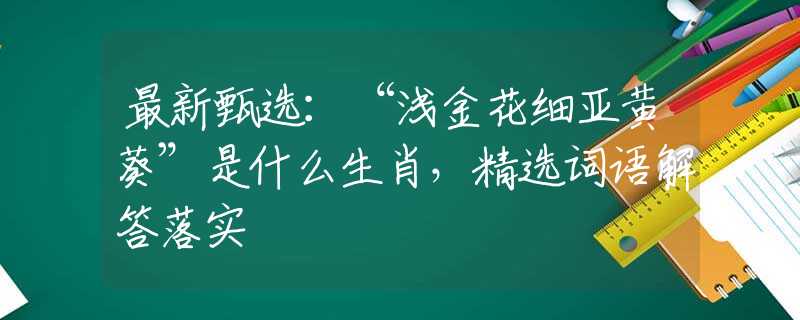 最新甄选：“浅金花细亚黄葵”是什么生肖，精选词语解答落实