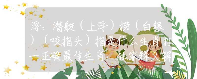 浮，潜艇（上浮）捞（白银）（咬指头）指是什么生肖打一正确最佳生肖，独家释义解释落实