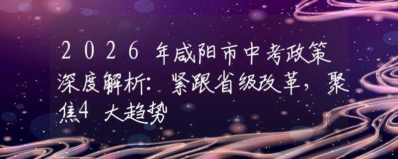 2026年咸阳市中考政策深度解析：紧跟省级改革，聚焦4大趋势