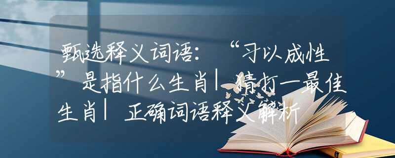 甄选释义词语：“习以成性”是指什么生肖|猜打一最佳生肖|正确词语释义解析