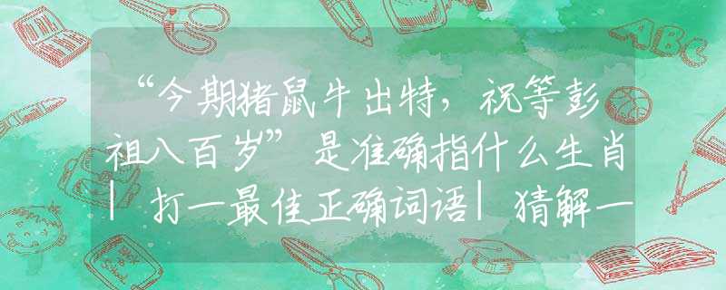 “今期猪鼠牛出特，祝等彭祖八百岁”是准确指什么生肖|打一最佳正确词语|猜解一释义词语作答解释