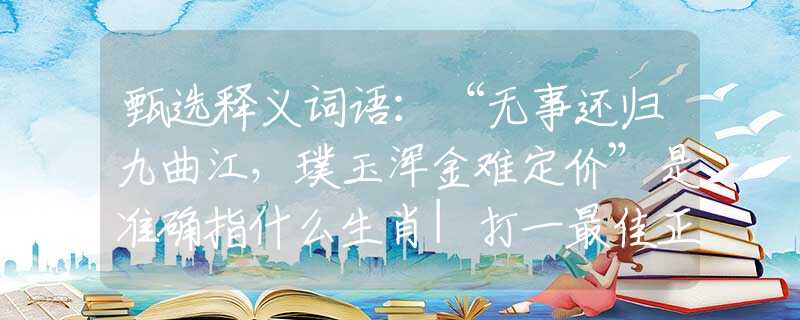 甄选释义词语：“无事还归九曲江，璞玉浑金难定价”是准确指什么生肖|打一最佳正确词语|猜解一释义词语作答解释
