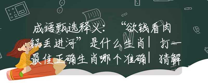 成语甄选释义：“欲钱看肉锅丢进河”是什么生肖|打一最佳正确生肖哪个准确|猜解词语溯源释义解释
