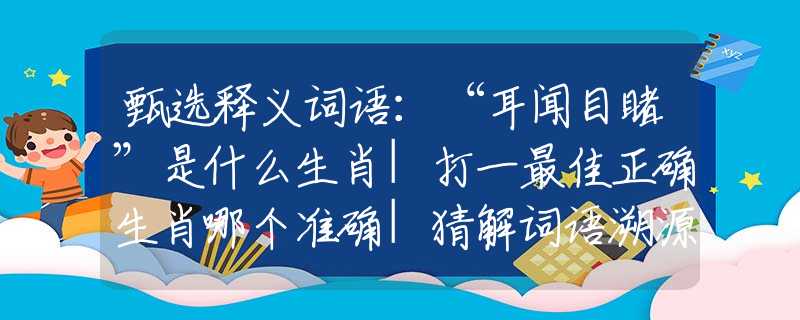 甄选释义词语：“耳闻目睹”是什么生肖|打一最佳正确生肖哪个准确|猜解词语溯源释义解释