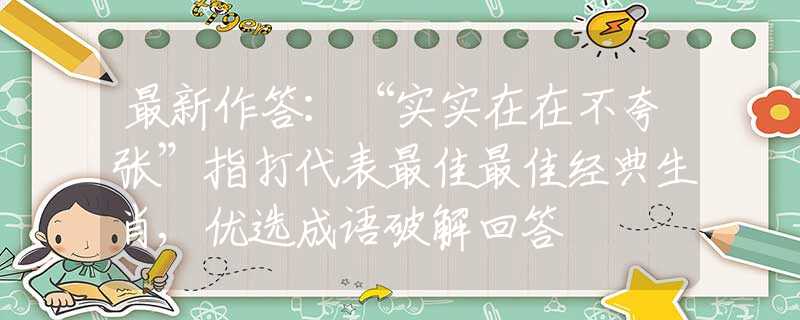 最新作答：“实实在在不夸张”指打代表最佳最佳经典生肖,优选成语破解回答
