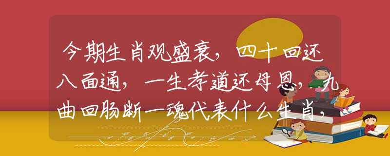 今期生肖观盛衰，四十回还八面通，一生孝道还母恩，九曲回肠断一魂代表什么生肖，最佳释义解释