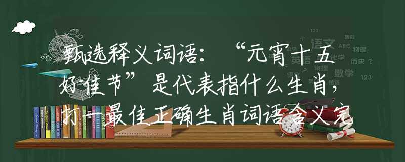 甄选释义词语:“元宵十五好佳节”是代表指什么生肖,打一最佳正确生肖词语含义完美阐述释义解释落实 甄选释义词语:“元宵十五好佳节”是代表指什么生肖,打一最佳正确生肖词语含义完美阐述释义解释落实